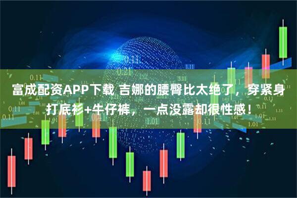 富成配资APP下载 吉娜的腰臀比太绝了，穿紧身打底衫+牛仔裤，一点没露却很性感！