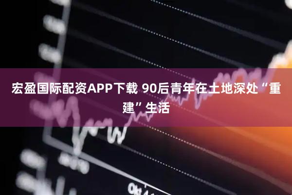 宏盈国际配资APP下载 90后青年在土地深处“重建”生活
