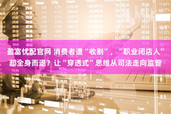 盈富忧配官网 消费者遭“收割”，“职业闭店人”却全身而退？让“穿透式”思维从司法走向监管