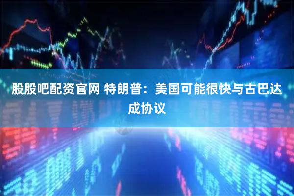 股股吧配资官网 特朗普：美国可能很快与古巴达成协议
