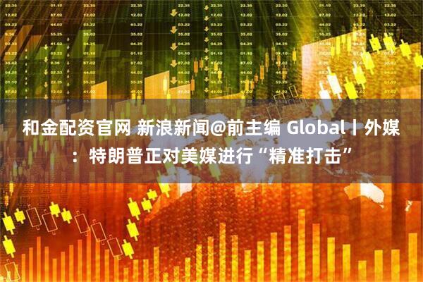 和金配资官网 新浪新闻@前主编 Global丨外媒：特朗普正对美媒进行“精准打击”