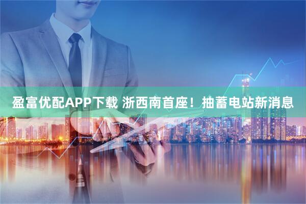 盈富优配APP下载 浙西南首座！抽蓄电站新消息