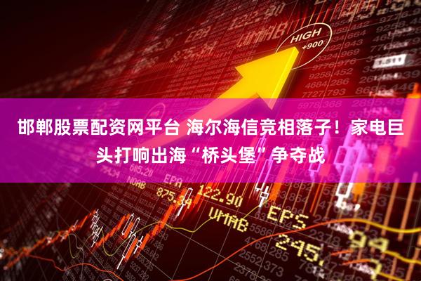 邯郸股票配资网平台 海尔海信竞相落子！家电巨头打响出海“桥头堡”争夺战