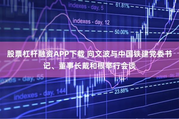 股票杠杆融资APP下载 向文波与中国铁建党委书记、董事长戴和根举行会谈