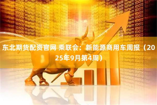 东北期货配资官网 乘联会：新能源商用车周报（2025年9月第4周）