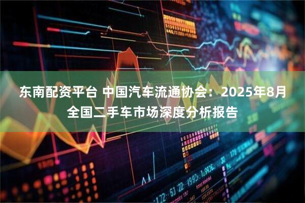 东南配资平台 中国汽车流通协会：2025年8月全国二手车市场深度分析报告