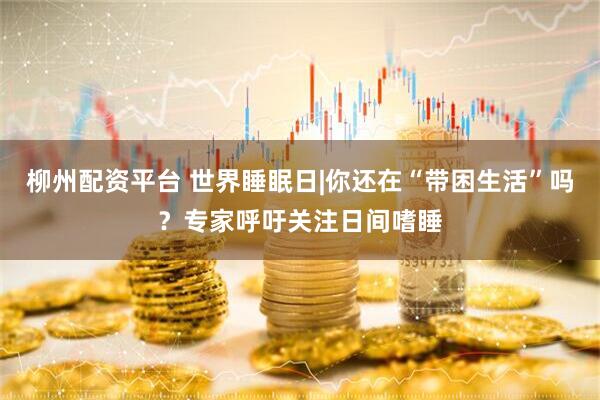 柳州配资平台 世界睡眠日|你还在“带困生活”吗？专家呼吁关注日间嗜睡