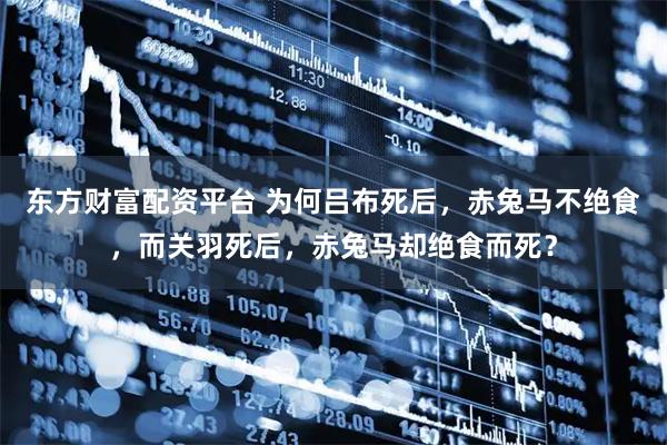东方财富配资平台 为何吕布死后，赤兔马不绝食，而关羽死后，赤兔马却绝食而死？