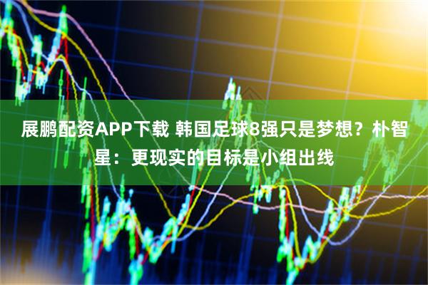 展鹏配资APP下载 韩国足球8强只是梦想？朴智星：更现实的目标是小组出线