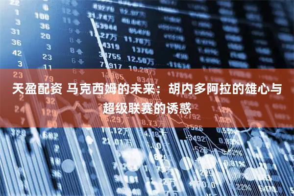 天盈配资 马克西姆的未来：胡内多阿拉的雄心与超级联赛的诱惑