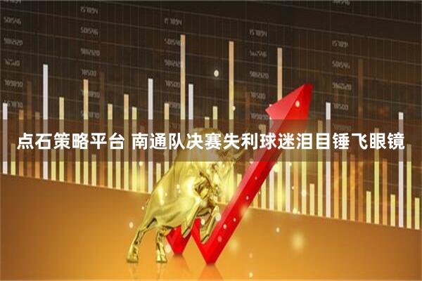点石策略平台 南通队决赛失利球迷泪目锤飞眼镜