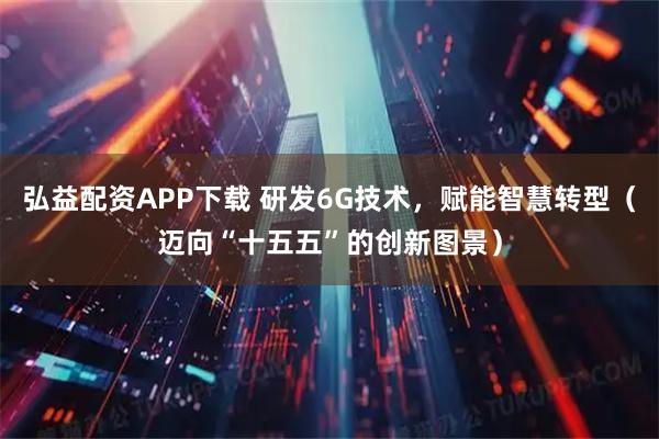 弘益配资APP下载 研发6G技术，赋能智慧转型（迈向“十五五”的创新图景）