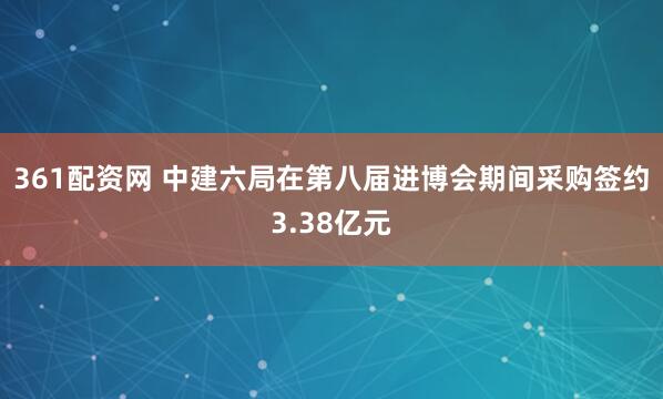 361配资网 中建六局在第八届进博会期间采购签约3.38亿元
