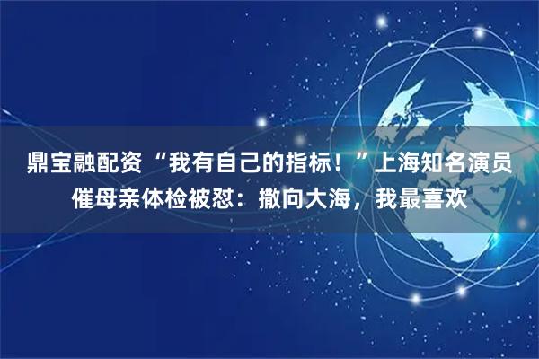 鼎宝融配资 “我有自己的指标！”上海知名演员催母亲体检被怼：撒向大海，我最喜欢
