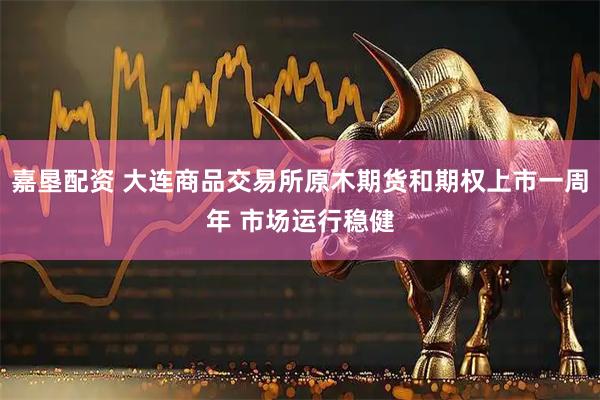 嘉垦配资 大连商品交易所原木期货和期权上市一周年 市场运行稳健