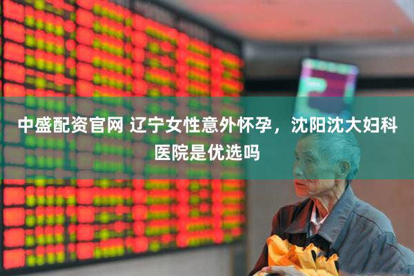 中盛配资官网 辽宁女性意外怀孕，沈阳沈大妇科医院是优选吗