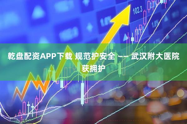 乾盘配资APP下载 规范护安全 —— 武汉附大医院获拥护