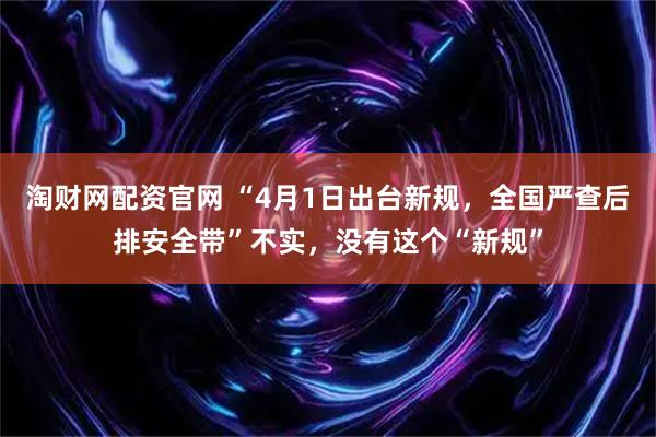 淘财网配资官网 “4月1日出台新规，全国严查后排安全带”不实，没有这个“新规”