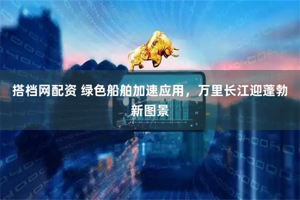 搭档网配资 绿色船舶加速应用，万里长江迎蓬勃新图景