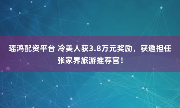 瑶鸿配资平台 冷美人获3.8万元奖励，获邀担任张家界旅游推荐官！