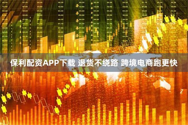 保利配资APP下载 退货不绕路 跨境电商跑更快