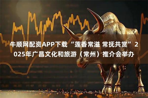 牛顺网配资APP下载 “莲香常溢 常抚共赏” 2025年广昌文化和旅游（常州）推介会举办