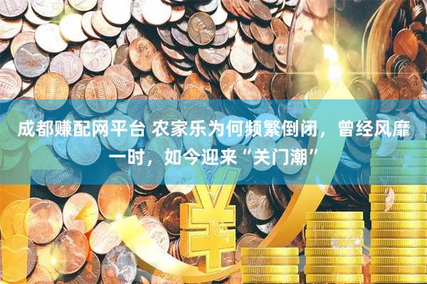 成都赚配网平台 农家乐为何频繁倒闭，曾经风靡一时，如今迎来“关门潮”