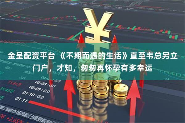 金呈配资平台 《不期而遇的生活》直至韦总另立门户，才知，匆匆再怀孕有多幸运