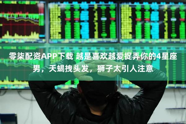 零柒配资APP下载 越是喜欢越爱捉弄你的4星座男，天蝎拽头发，狮子太引人注意