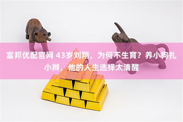 富邦优配官网 43岁刘翔，为何不生育？养小狗扎小辫，他的人生选择太清醒