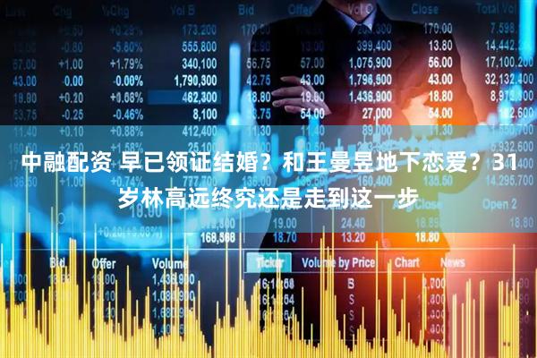 中融配资 早已领证结婚？和王曼昱地下恋爱？31岁林高远终究还是走到这一步