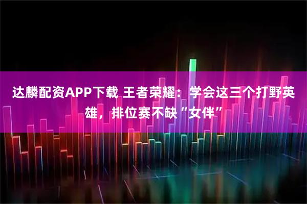 达麟配资APP下载 王者荣耀：学会这三个打野英雄，排位赛不缺“女伴”
