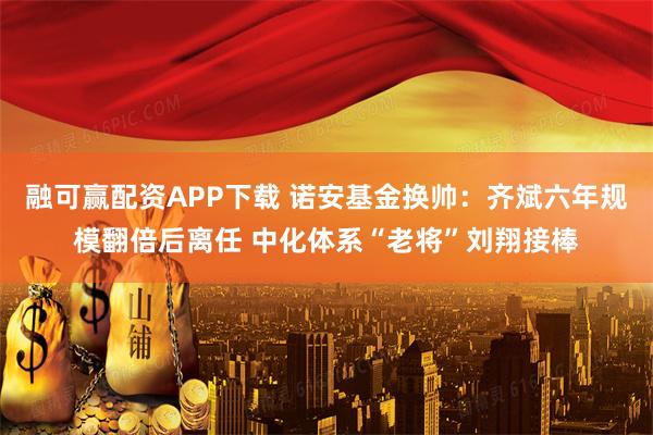 融可赢配资APP下载 诺安基金换帅：齐斌六年规模翻倍后离任 中化体系“老将”刘翔接棒