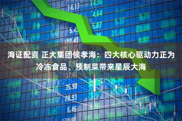 海证配资 正大集团侯孝海：四大核心驱动力正为冷冻食品、预制菜带来星辰大海