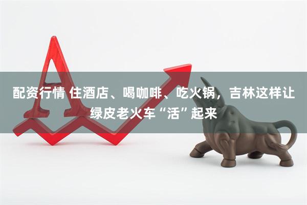 配资行情 住酒店、喝咖啡、吃火锅，吉林这样让绿皮老火车“活”起来