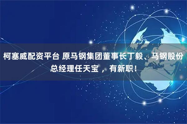 柯塞威配资平台 原马钢集团董事长丁毅、马钢股份总经理任天宝 ，有新职！